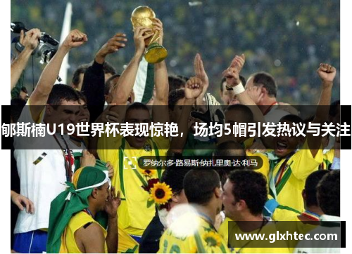 郇斯楠U19世界杯表现惊艳，场均5帽引发热议与关注